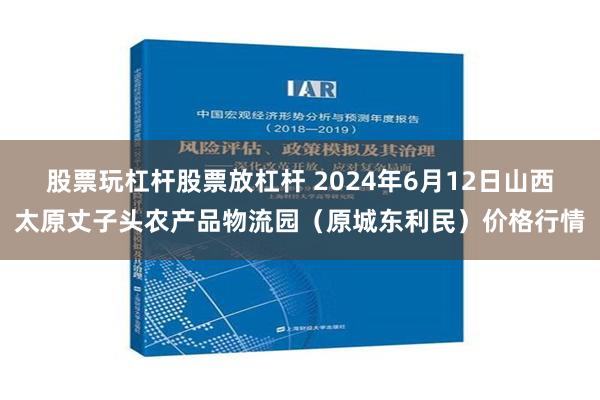 股票玩杠杆股票放杠杆 2024年6月12日山西太原丈子头农产品物流园（原城东利民）价格行情