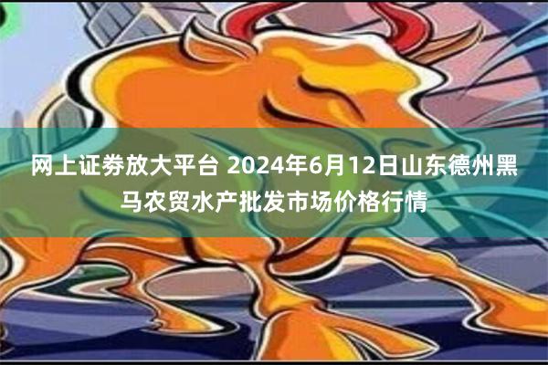 网上证劵放大平台 2024年6月12日山东德州黑马农贸水产批发市场价格行情