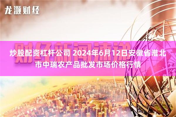 炒股配资杠杆公司 2024年6月12日安徽省淮北市中瑞农产品批发市场价格行情