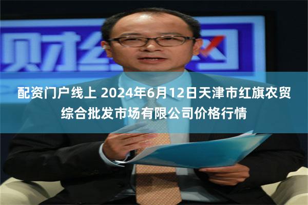 配资门户线上 2024年6月12日天津市红旗农贸综合批发市场有限公司价格行情