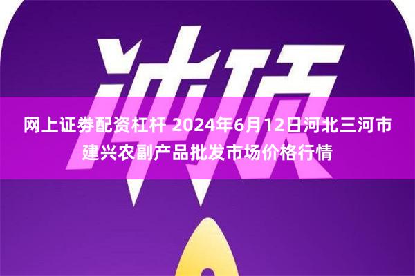 网上证劵配资杠杆 2024年6月12日河北三河市建兴农副产品批发市场价格行情