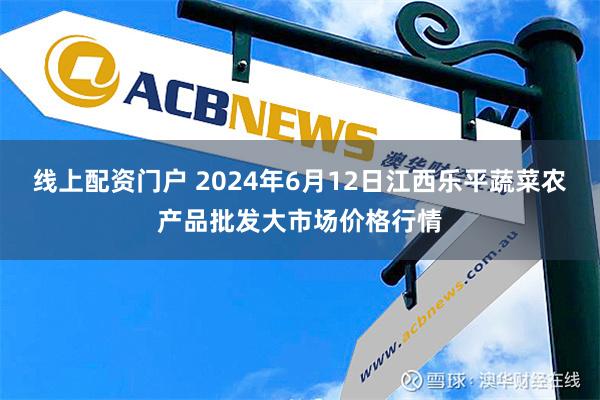 线上配资门户 2024年6月12日江西乐平蔬菜农产品批发大市场价格行情