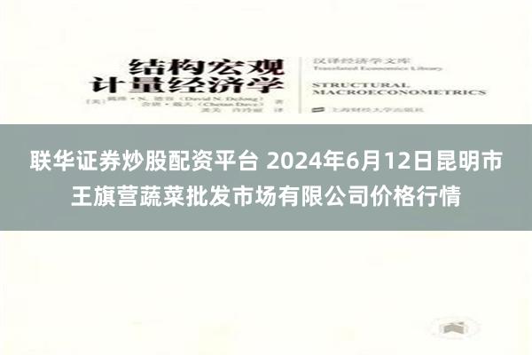 联华证券炒股配资平台 2024年6月12日昆明市王旗营蔬菜批发市场有限公司价格行情