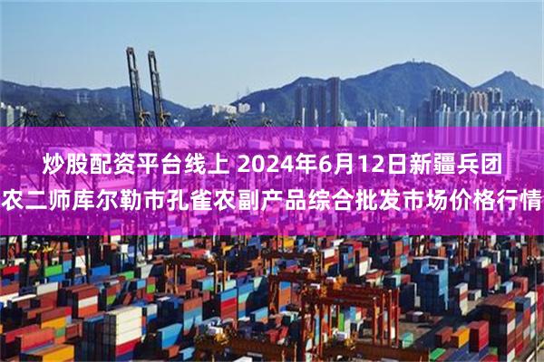 炒股配资平台线上 2024年6月12日新疆兵团农二师库尔勒市孔雀农副产品综合批发市场价格行情