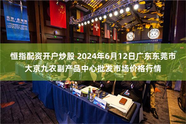 恒指配资开户炒股 2024年6月12日广东东莞市大京九农副产品中心批发市场价格行情