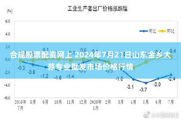 合规股票配资网上 2024年7月21日山东金乡大蒜专业批发市场价格行情