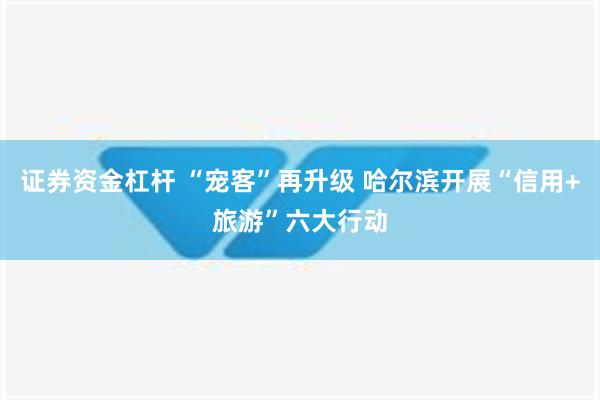 证券资金杠杆 “宠客”再升级 哈尔滨开展“信用+旅游”六大行动