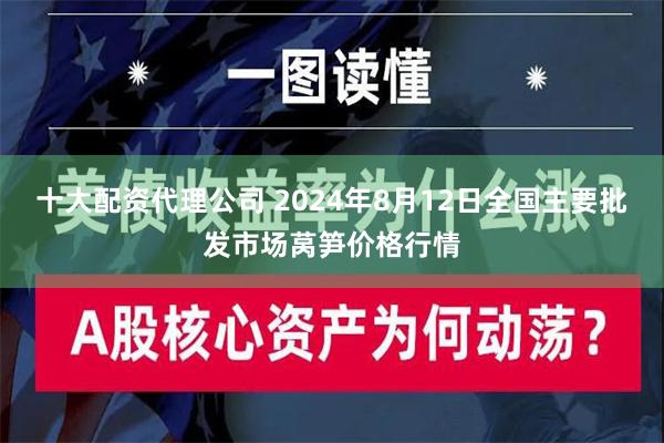 十大配资代理公司 2024年8月12日全国主要批发市场莴笋价格行情