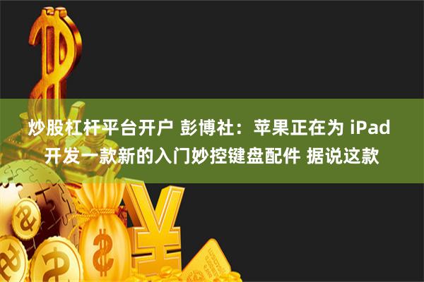 炒股杠杆平台开户 彭博社：苹果正在为 iPad 开发一款新的入门妙控键盘配件 据说这款