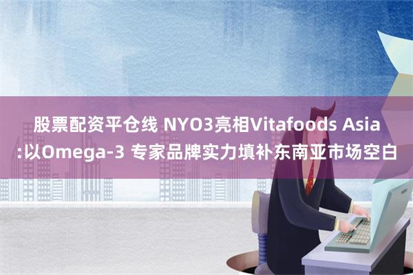 股票配资平仓线 NYO3亮相Vitafoods Asia:以Omega-3 专家品牌实力填补东南亚市场空白