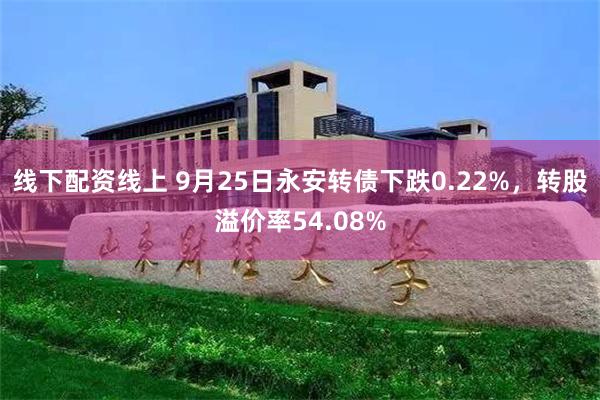 线下配资线上 9月25日永安转债下跌0.22%，转股溢价率54.08%