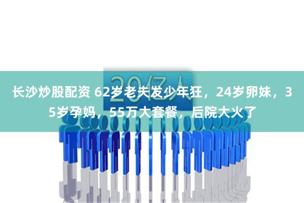 长沙炒股配资 62岁老夫发少年狂，24岁卵妹，35岁孕妈，55万大套餐，后院大火了