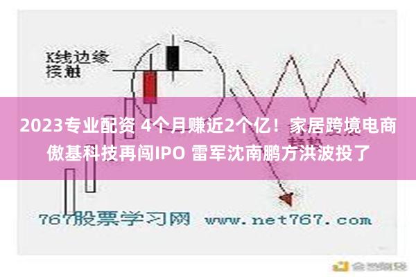 2023专业配资 4个月赚近2个亿！家居跨境电商傲基科技再闯IPO 雷军沈南鹏方洪波投了