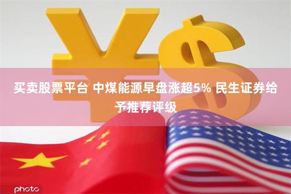 买卖股票平台 中煤能源早盘涨超5% 民生证券给予推荐评级