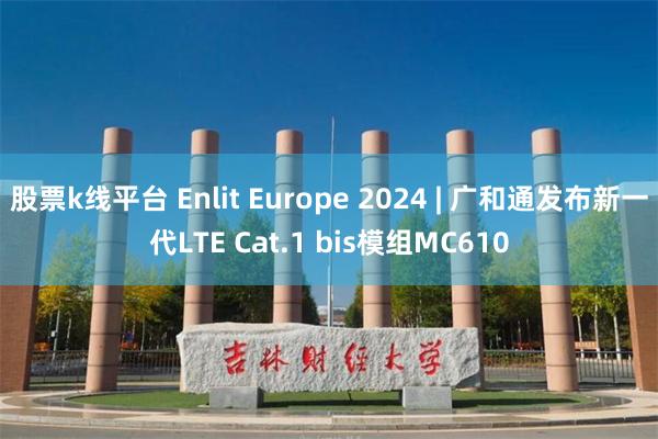 股票k线平台 Enlit Europe 2024 | 广和通发布新一代LTE Cat.1 bis模组MC610