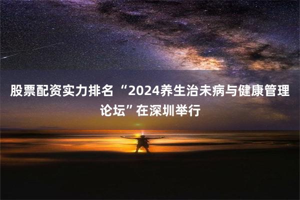 股票配资实力排名 “2024养生治未病与健康管理论坛”在深圳举行