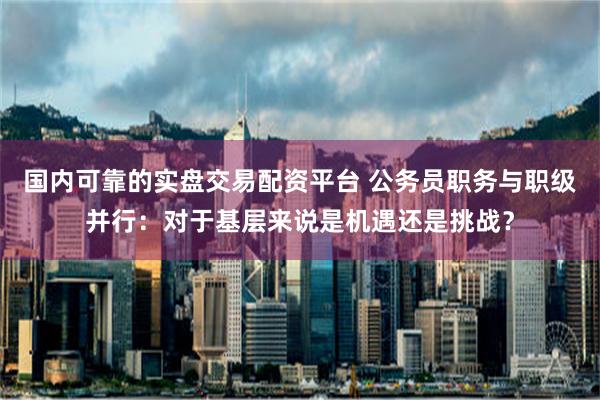 国内可靠的实盘交易配资平台 公务员职务与职级并行：对于基层来说是机遇还是挑战？