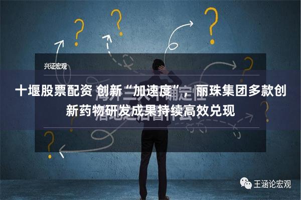 十堰股票配资 创新“加速度”，丽珠集团多款创新药物研发成果持续高效兑现