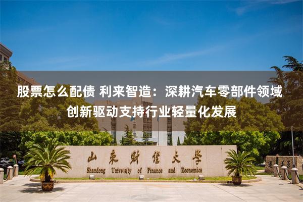 股票怎么配债 利来智造：深耕汽车零部件领域 创新驱动支持行业轻量化发展