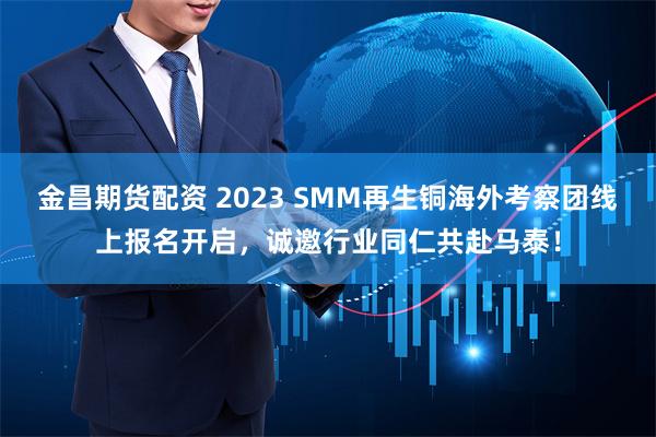 金昌期货配资 2023 SMM再生铜海外考察团线上报名开启，诚邀行业同仁共赴马泰！