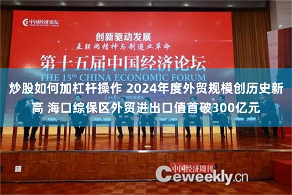 炒股如何加杠杆操作 2024年度外贸规模创历史新高 海口综保区外贸进出口值首破300亿元